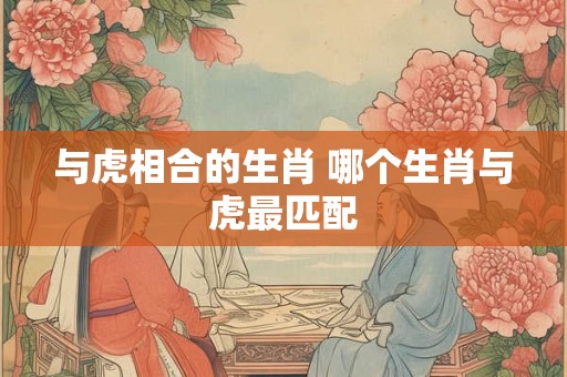 与虎相合的生肖 哪个生肖与虎最匹配