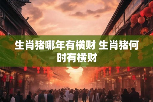 生肖猪哪年有横财 生肖猪何时有横财 生肖猪哪年有横财 生肖猪何时有横财