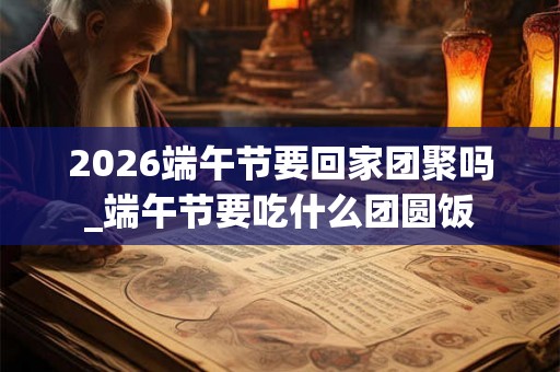 2026端午节要回家团聚吗_端午节要吃什么团圆饭