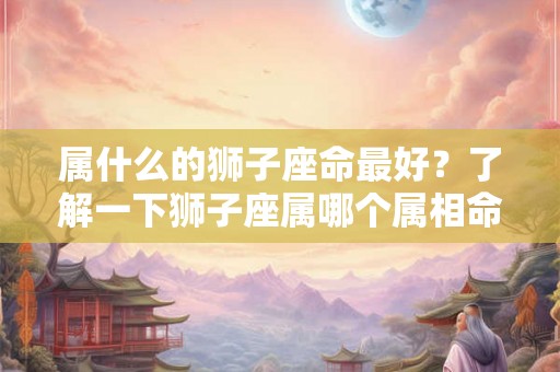 属什么的狮子座命最好？了解一下狮子座属哪个属相命最好！