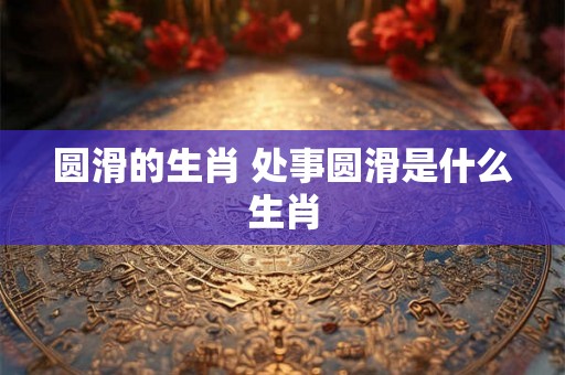圆滑的生肖 处事圆滑是什么生肖