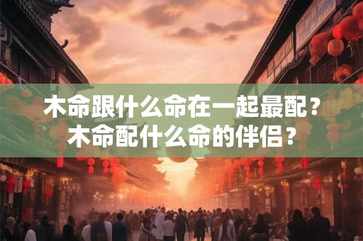 木命跟什么命在一起最配?木命配什么命的伴侣? 木命跟什么命在一起最配?木命配什么命的伴侣?