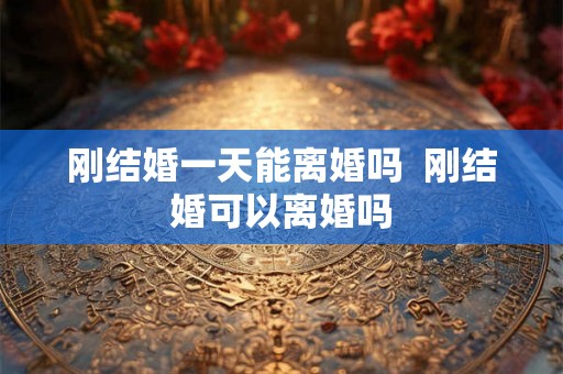 刚结婚一天能离婚吗 刚结婚可以离婚吗 刚结婚一天能离婚吗 刚结婚可以离婚吗