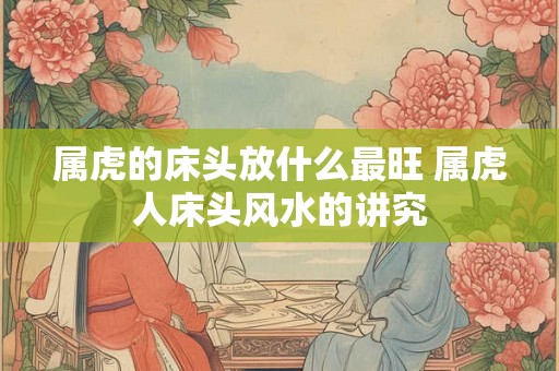 属虎的床头放什么最旺 属虎人床头风水的讲究