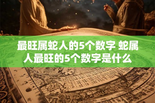 最旺属蛇人的5个数字 蛇属人最旺的5个数字是什么