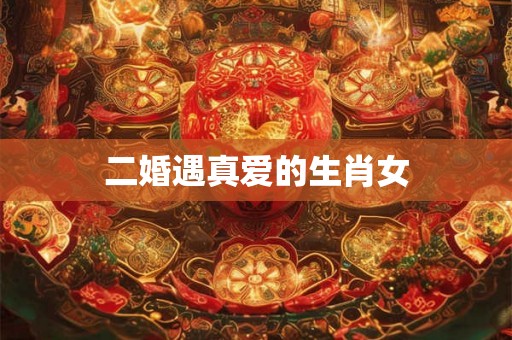 二婚遇真爱的生肖女 二婚遇真爱的生肖女