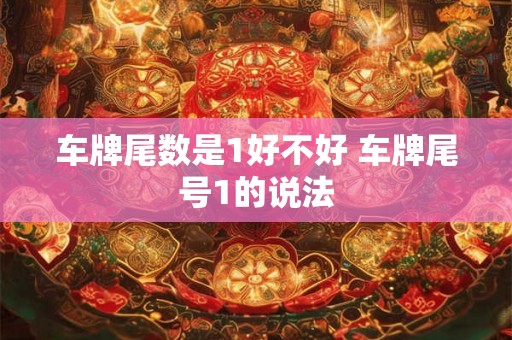车牌尾数是1好不好 车牌尾号1的说法 车牌尾数是1好不好 车牌尾号1的说法