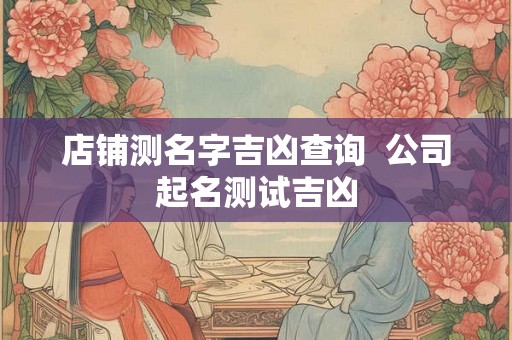 店铺测名字吉凶查询  公司起名测试吉凶