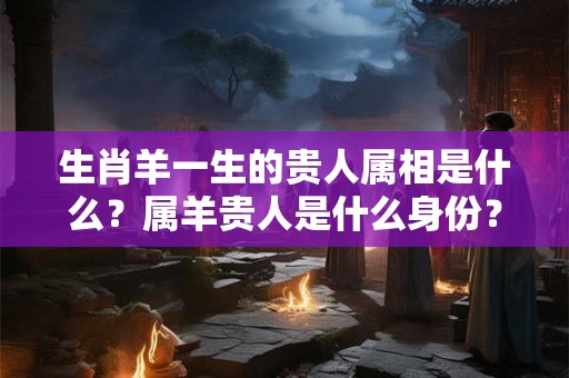 生肖羊一生的贵人属相是什么？属羊贵人是什么身份？