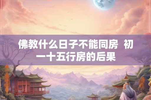 佛教什么日子不能同房 初一十五行房的后果 佛教什么日子不能同房 初一十五行房的后果