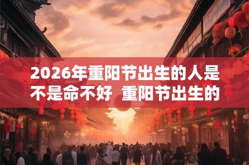 2026年重阳节出生的人是不是命不好  重阳节出生的人阳气重吗