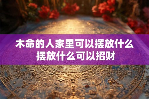 木命的人家里可以摆放什么 摆放什么可以招财