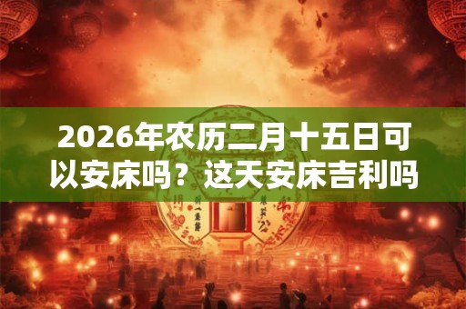 2026年农历二月十五日可以安床吗?这天安床吉利吗? 2026年农历二月十五日可以安床吗?这天安床吉利吗?