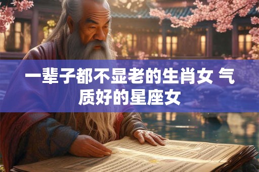 一辈子都不显老的生肖女 气质好的星座女 一辈子都不显老的生肖女 气质好的星座女