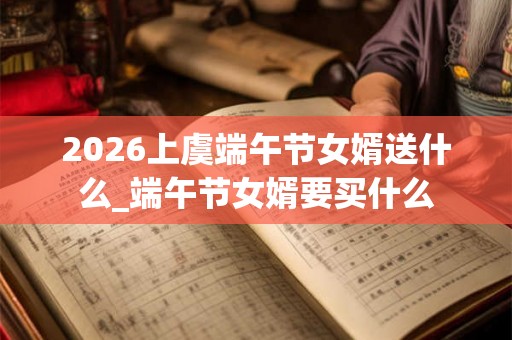2026上虞端午节女婿送什么_端午节女婿要买什么