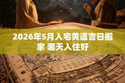 2026年5月入宅黄道吉日搬家 哪天入住好 2026年5月入宅黄道吉日搬家 哪天入住好