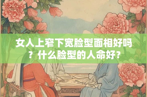 女人上窄下宽脸型面相好吗？什么脸型的人命好？