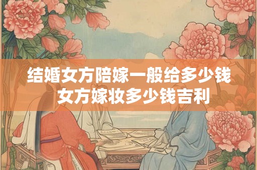 结婚女方陪嫁一般给多少钱  女方嫁妆多少钱吉利