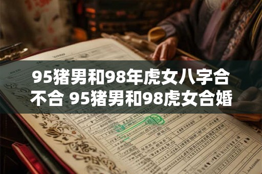 95猪男和98年虎女八字合不合 95猪男和98虎女合婚八字相符吗