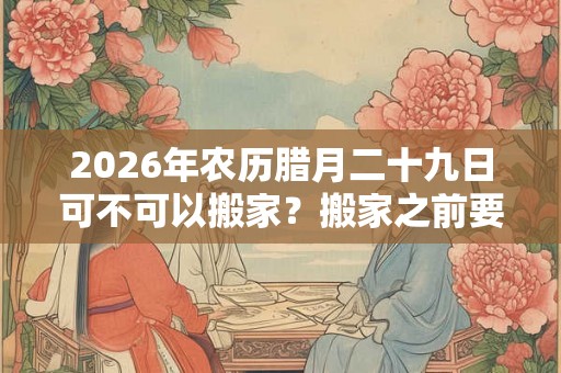 2026年农历腊月二十九日可不可以搬家？搬家之前要做什么筹备？