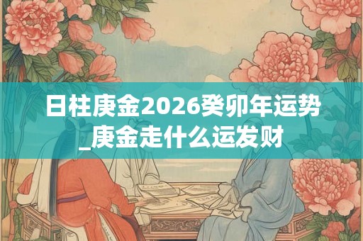 日柱庚金2026癸卯年运势_庚金走什么运发财