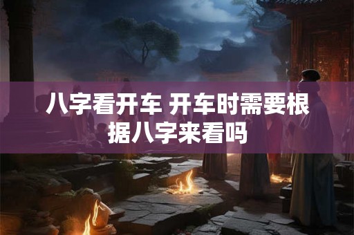 八字看开车 开车时需要根据八字来看吗