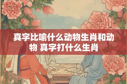 真字比喻什么动物生肖和动物 真字打什么生肖