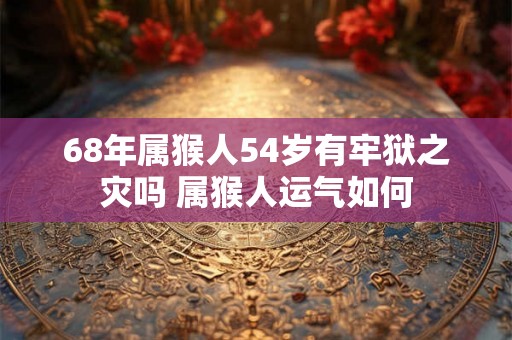 68年属猴人54岁有牢狱之灾吗 属猴人运气如何