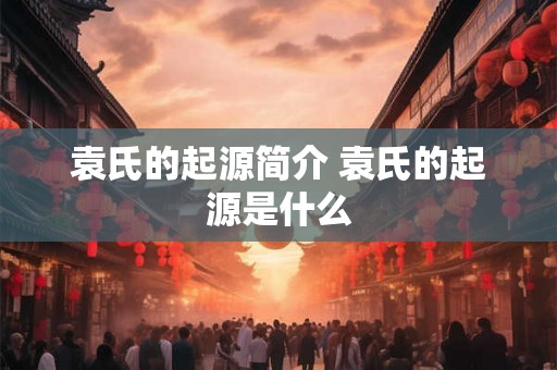 袁氏的起源简介 袁氏的起源是什么