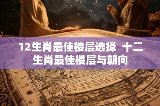 12生肖最佳楼层选择  十二生肖最佳楼层与朝向