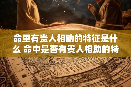 命里有贵人相助的特征是什么 命中是否有贵人相助的特征