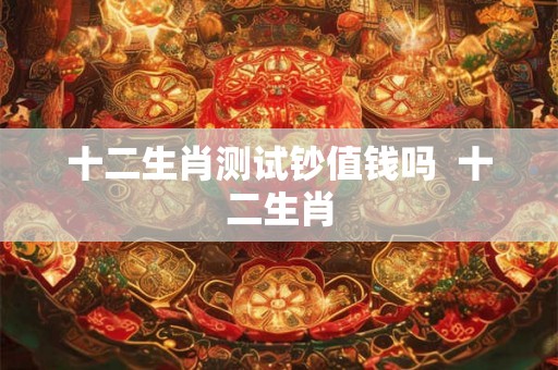 十二生肖测试钞值钱吗 十二生肖 十二生肖测试钞值钱吗 十二生肖