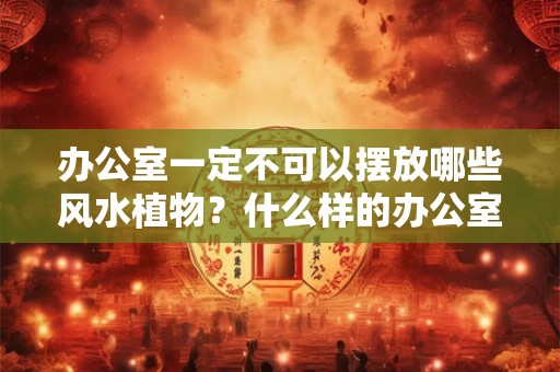 办公室一定不可以摆放哪些风水植物?什么样的办公室是非多? 办公室一定不可以摆放哪些风水植物?什么样的办公室是非多?