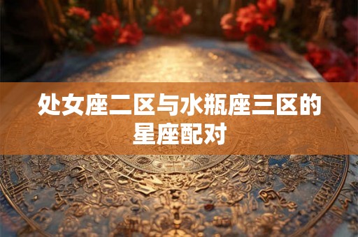 处女座二区与水瓶座三区的星座配对 处女座二区与水瓶座三区的星座配对