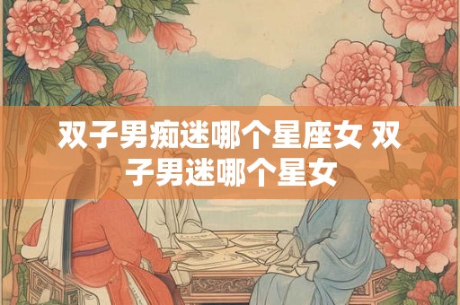 双子男痴迷哪个星座女 双子男迷哪个星女