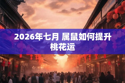 2026年七月 属鼠如何提升桃花运 2026年七月 属鼠如何提升桃花运