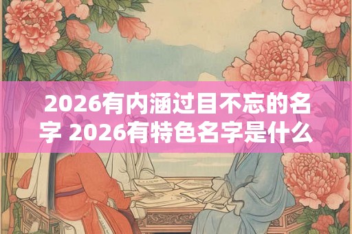 2026有内涵过目不忘的名字 2026有特色名字是什么 2026有内涵过目不忘的名字 2026有特色名字是什么