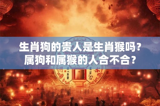 生肖狗的贵人是生肖猴吗?属狗和属猴的人合不合? 生肖狗的贵人是生肖猴吗?属狗和属猴的人合不合?