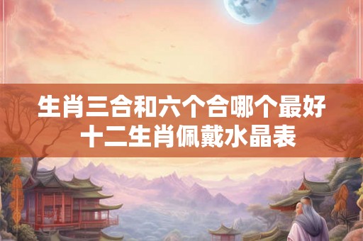 生肖三合和六个合哪个最好  十二生肖佩戴水晶表