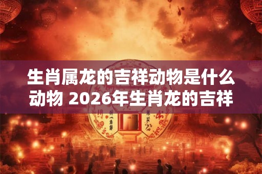 生肖属龙的吉祥动物是什么动物 2026年生肖龙的吉祥物,和幸运颜色 生肖属龙的吉祥动物是什么动物 2026年生肖龙的吉祥物,和幸运颜色