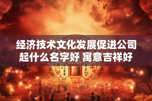 经济技术文化发展促进公司起什么名字好 寓意吉祥好听