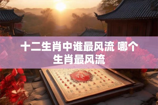 十二生肖中谁最风流 哪个生肖最风流 十二生肖中谁最风流 哪个生肖最风流