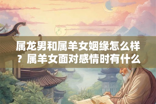 属龙男和属羊女姻缘怎么样？属羊女面对感情时有什么弱点？