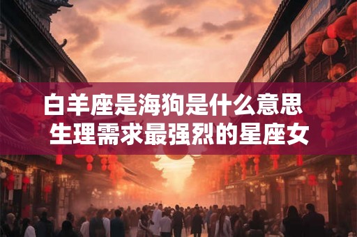 白羊座是海狗是什么意思  生理需求最强烈的星座女