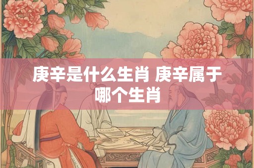 庚辛是什么生肖 庚辛属于哪个生肖