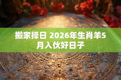 搬家择日 2026年生肖羊5月入伙好日子