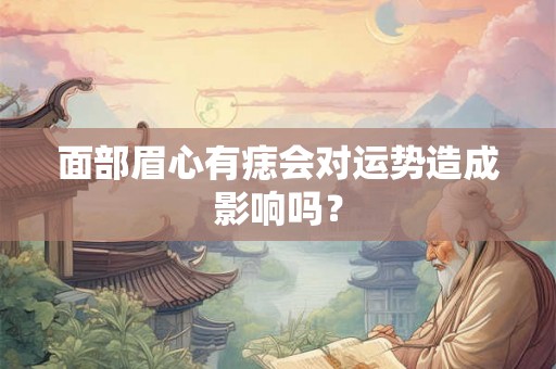 面部眉心有痣会对运势造成影响吗? 面部眉心有痣会对运势造成影响吗?