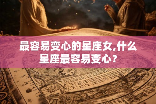 最容易变心的星座女,什么星座最容易变心？