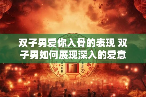 双子男爱你入骨的表现 双子男如何展现深入的爱意