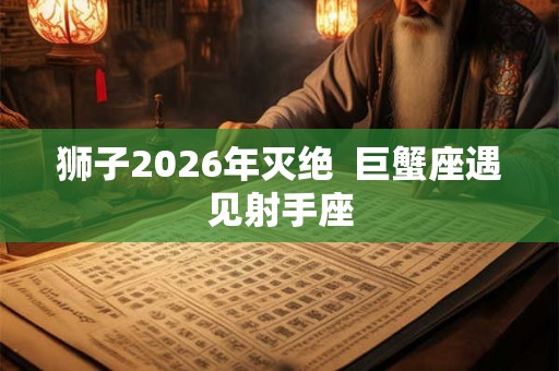 狮子2026年灭绝  巨蟹座遇见射手座